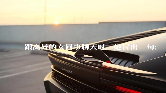 跟离异的女同事聊天时，她冒出一句：「你老婆还不如我，离了跟我过得了」，我该怎么回答？