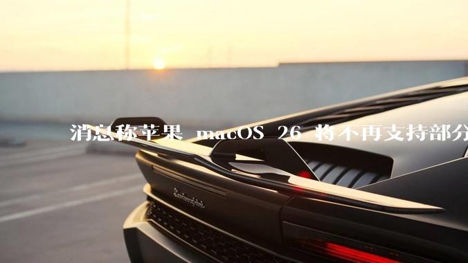 消息称苹果 macOS 26 将不再支持部分旧款英特尔 CPU 机型，这背后原因有哪些？