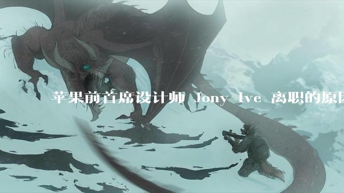 苹果前首席设计师 Jony Ive 离职的原因是什么？