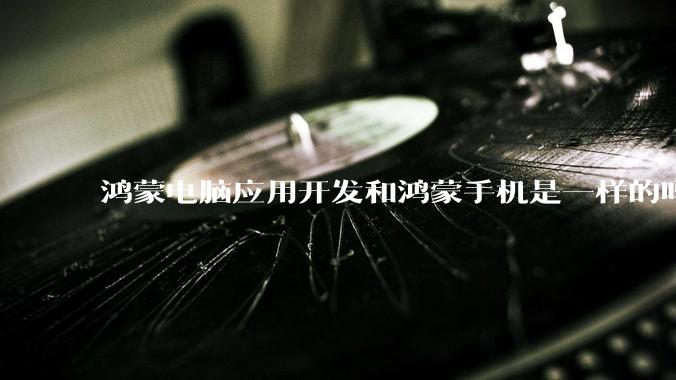 鸿蒙电脑应用开发和鸿蒙手机是一样的吗？