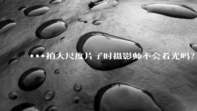 ***拍大尺度片子时摄影师不会看光吗？
