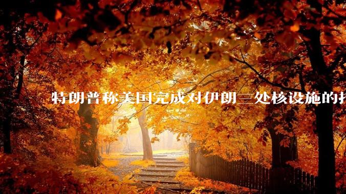 特朗普称美国完成对伊朗三处核设施的打击，具体情况如何？伊朗会如何反击？